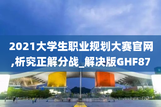 2021大学生职业规划大赛官网,析究正解分战_解决版GHF87