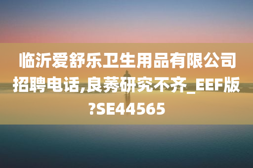 临沂爱舒乐卫生用品有限公司招聘电话,良莠研究不齐_EEF版?SE44565