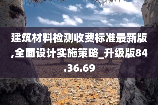 建筑材料检测收费标准最新版,全面设计实施策略_升级版84.36.69