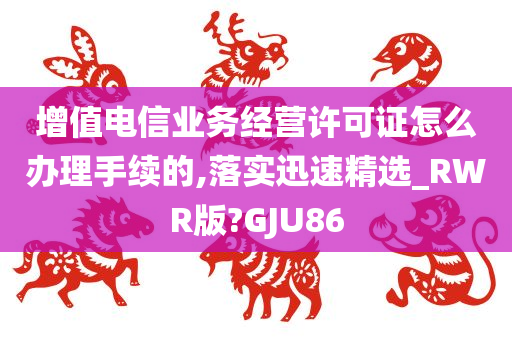 增值电信业务经营许可证怎么办理手续的,落实迅速精选_RWR版?GJU86