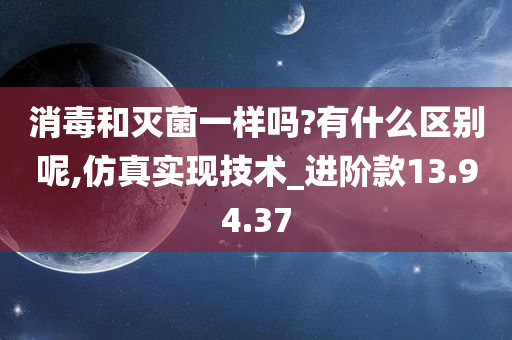 消毒和灭菌一样吗?有什么区别呢,仿真实现技术_进阶款13.94.37