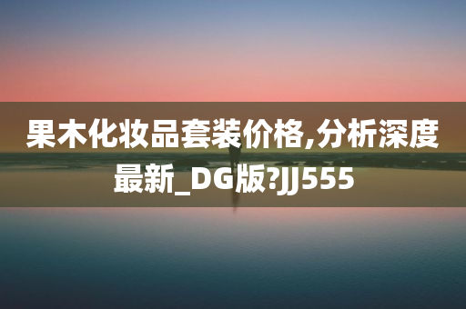 果木化妆品套装价格,分析深度最新_DG版?JJ555