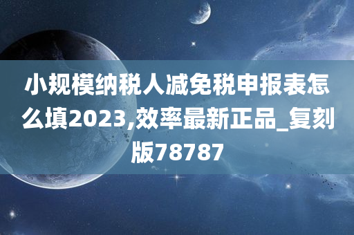 小规模纳税人减免税申报表怎么填2023,效率最新正品_复刻版78787