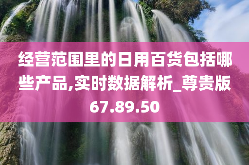 经营范围里的日用百货包括哪些产品,实时数据解析_尊贵版67.89.50