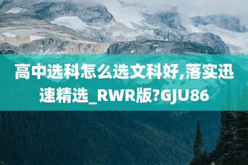 高中选科怎么选文科好,落实迅速精选_RWR版?GJU86