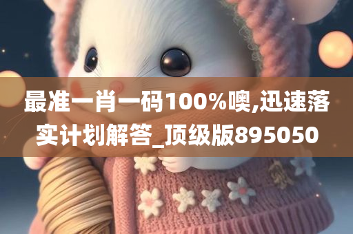 最准一肖一码100%噢,迅速落实计划解答_顶级版895050