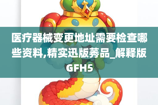 医疗器械变更地址需要检查哪些资料,精实迅版莠品_解释版GFH5