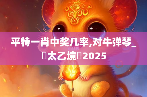 平特一肖中奖几率,对牛弹琴_‌太乙境‌2025