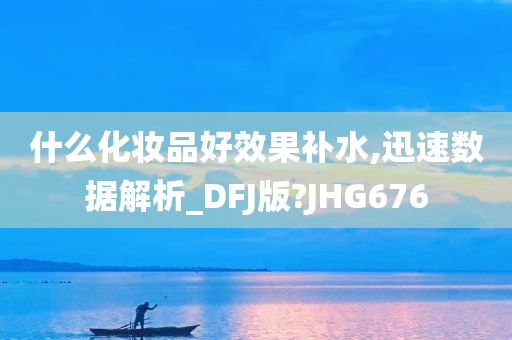 什么化妆品好效果补水,迅速数据解析_DFJ版?JHG676