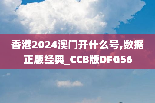 香港2024澳门开什么号,数据正版经典_CCB版DFG56