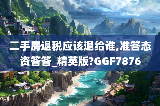 二手房退税应该退给谁,准答态资答答_精英版?GGF7876