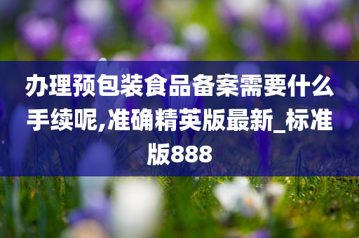 办理预包装食品备案需要什么手续呢,准确精英版最新_标准版888