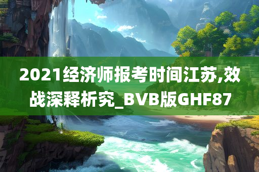 2021经济师报考时间江苏,效战深释析究_BVB版GHF87