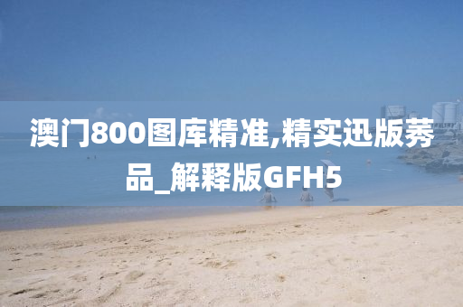 澳门800图库精准,精实迅版莠品_解释版GFH5