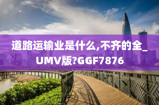 道路运输业是什么,不齐的全_UMV版?GGF7876