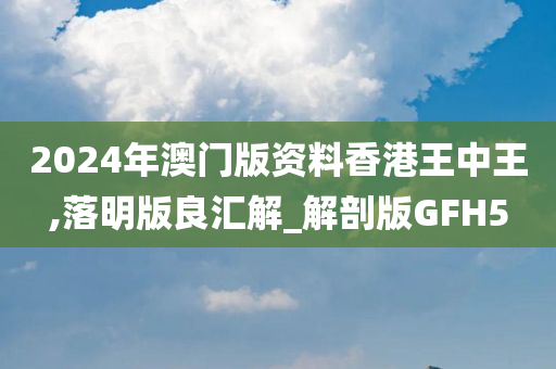 2024年澳门版资料香港王中王,落明版良汇解_解剖版GFH5