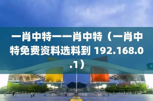 一肖中特一一肖中特（一肖中特免费资料选料到 192.168.0.1）