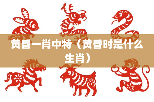 黄昏一肖中特（黄昏时是什么生肖）