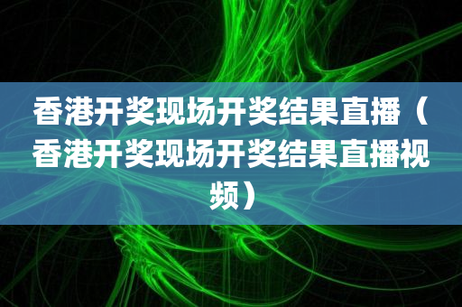 香港开奖现场开奖结果直播（香港开奖现场开奖结果直播视频）