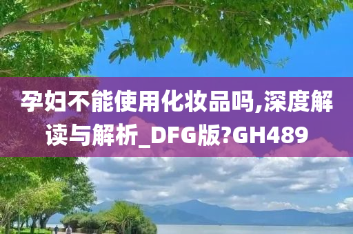 孕妇不能使用化妆品吗,深度解读与解析_DFG版?GH489