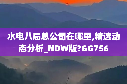 水电八局总公司在哪里,精选动态分析_NDW版?GG756