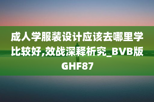 成人学服装设计应该去哪里学比较好,效战深释析究_BVB版GHF87