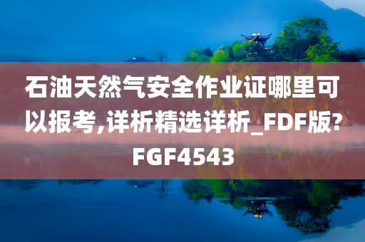 石油天然气安全作业证哪里可以报考,详析精选详析_FDF版?FGF4543