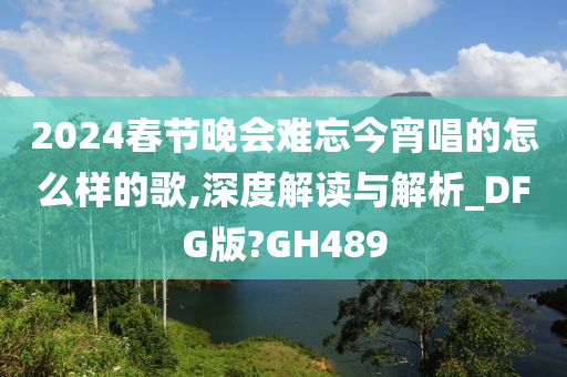 2024春节晚会难忘今宵唱的怎么样的歌,深度解读与解析_DFG版?GH489