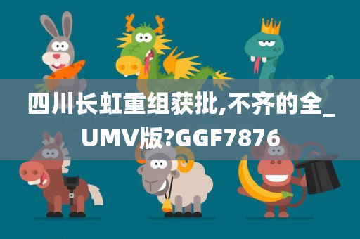 四川长虹重组获批,不齐的全_UMV版?GGF7876