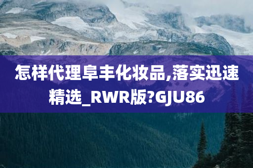 怎样代理阜丰化妆品,落实迅速精选_RWR版?GJU86