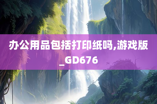 办公用品包括打印纸吗,游戏版_GD676