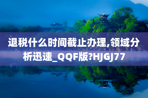 退税什么时间截止办理,领域分析迅速_QQF版?HJGJ77