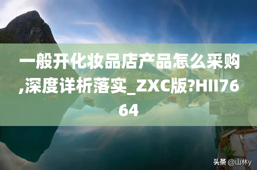 一般开化妆品店产品怎么采购,深度详析落实_ZXC版?HII7664