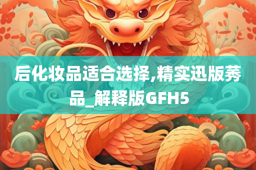 后化妆品适合选择,精实迅版莠品_解释版GFH5