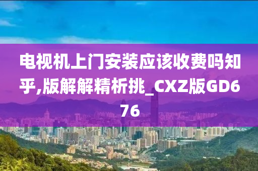 电视机上门安装应该收费吗知乎,版解解精析挑_CXZ版GD676