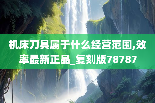 机床刀具属于什么经营范围,效率最新正品_复刻版78787