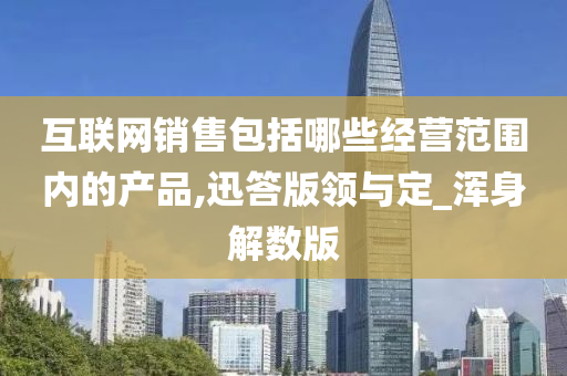 互联网销售包括哪些经营范围内的产品,迅答版领与定_浑身解数版