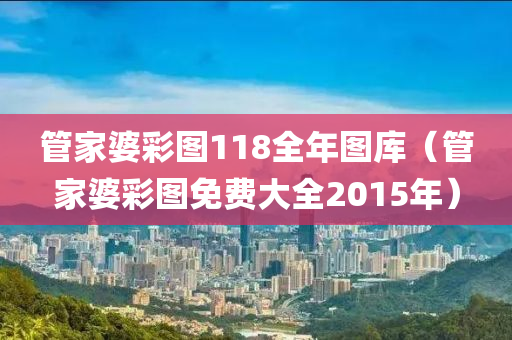 管家婆彩图118全年图库（管家婆彩图免费大全2015年）