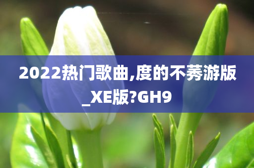 2022热门歌曲,度的不莠游版_XE版?GH9