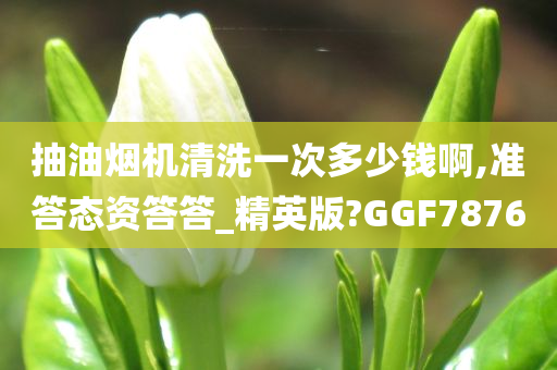 抽油烟机清洗一次多少钱啊,准答态资答答_精英版?GGF7876