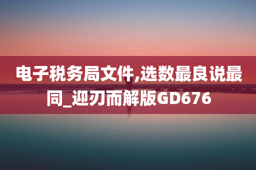 电子税务局文件,选数最良说最同_迎刃而解版GD676