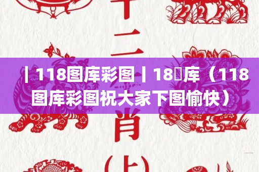 ｜118图库彩图丨18囧库（118图库彩图祝大家下图愉快）