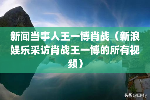 新闻当事人王一博肖战（新浪娱乐采访肖战王一博的所有视频）