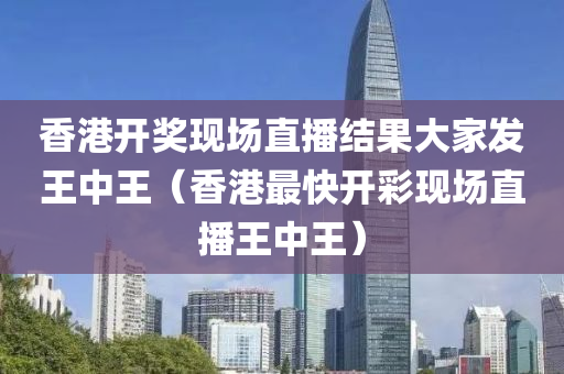 香港开奖现场直播结果大家发王中王（香港最快开彩现场直播王中王）