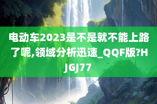 电动车2023是不是就不能上路了呢,领域分析迅速_QQF版?HJGJ77