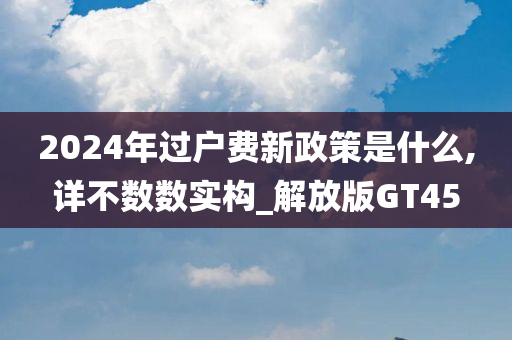 2024年过户费新政策是什么,详不数数实构_解放版GT45