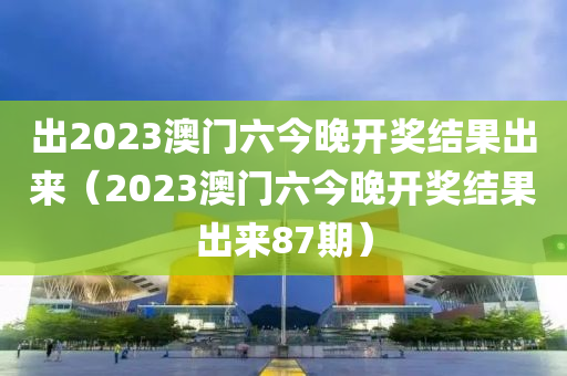 出2023澳门六今晚开奖结果出来（2023澳门六今晚开奖结果出来87期）