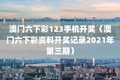 澳门六下彩123手机开奖（澳门六下彩资料开奖记录2021年第三期）