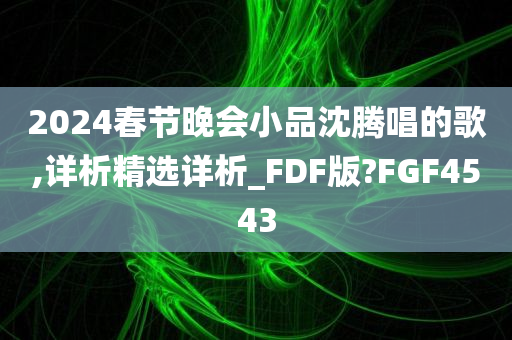 2024春节晚会小品沈腾唱的歌,详析精选详析_FDF版?FGF4543