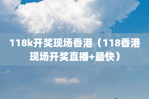 118k开奖现场香港（118香港现场开奖直播+最快）